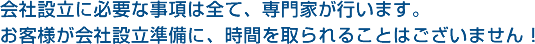 会社設立に必要な事項は全て、専門家が行います。お客様が会社設立準備に、時間を取られることはございません！